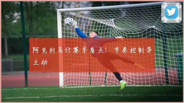 阿克利乌什赛季看点:节奏控制争主动