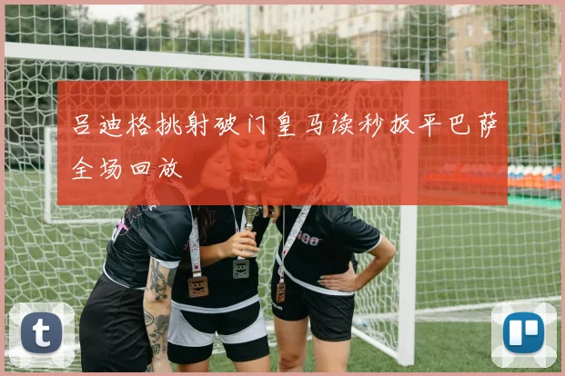 吕迪格挑射破门皇马读秒扳平巴萨全场回放
