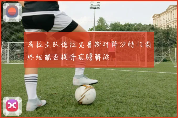 乌拉圭队德拉克鲁斯对阵沙特门前终结能否提升前瞻解读