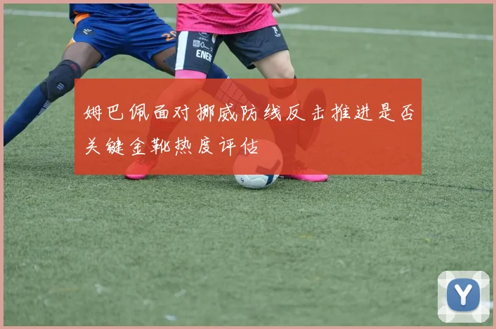 姆巴佩面对挪威防线反击推进是否关键金靴热度评估