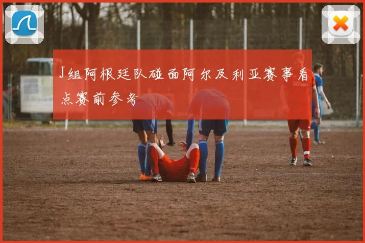 J组阿根廷队碰面阿尔及利亚赛事看点赛前参考