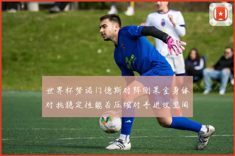 世界杯努诺门德斯对阵刚果金身体对抗稳定性能否压缩对手进攻空间