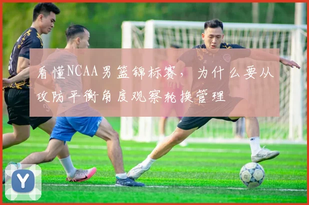看懂NCAA男篮锦标赛，为什么要从攻防平衡角度观察轮换管理