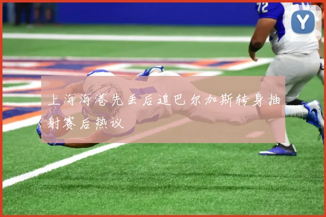 上海海港先丢后追巴尔加斯转身抽射赛后热议