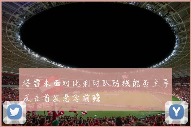 塔雷米面对比利时队防线能否主导反击首发悬念前瞻