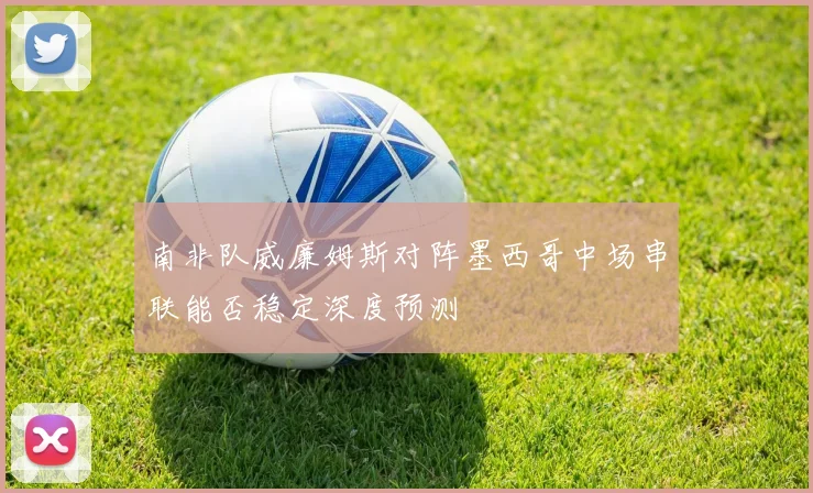 南非队威廉姆斯对阵墨西哥中场串联能否稳定深度预测