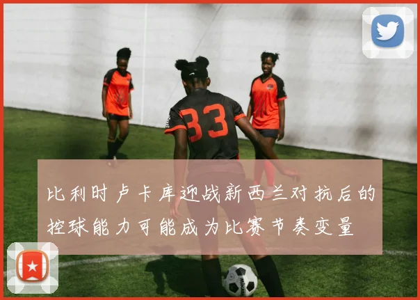 比利时卢卡库迎战新西兰对抗后的控球能力可能成为比赛节奏变量